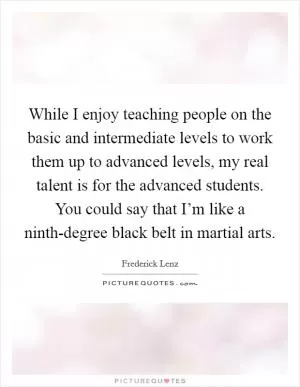 While I enjoy teaching people on the basic and intermediate levels to work them up to advanced levels, my real talent is for the advanced students. You could say that I’m like a ninth-degree black belt in martial arts Picture Quote #1