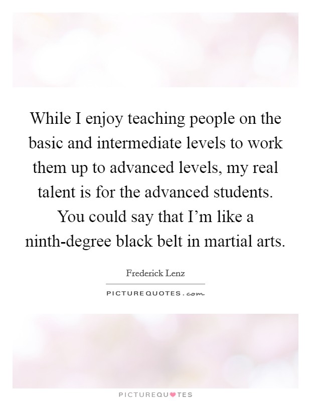 While I enjoy teaching people on the basic and intermediate levels to work them up to advanced levels, my real talent is for the advanced students. You could say that I'm like a ninth-degree black belt in martial arts Picture Quote #1