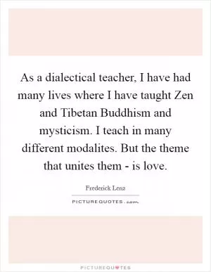 As a dialectical teacher, I have had many lives where I have taught Zen and Tibetan Buddhism and mysticism. I teach in many different modalites. But the theme that unites them - is love Picture Quote #1