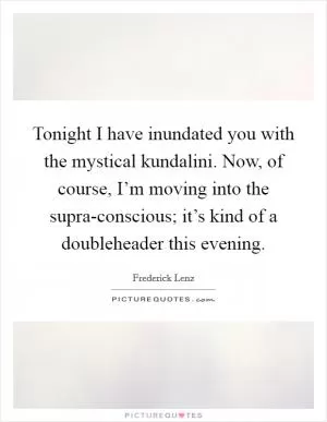 Tonight I have inundated you with the mystical kundalini. Now, of course, I’m moving into the supra-conscious; it’s kind of a doubleheader this evening Picture Quote #1