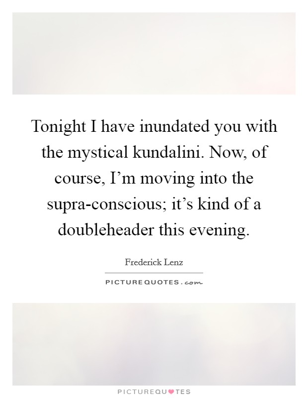 Tonight I have inundated you with the mystical kundalini. Now, of course, I'm moving into the supra-conscious; it's kind of a doubleheader this evening Picture Quote #1