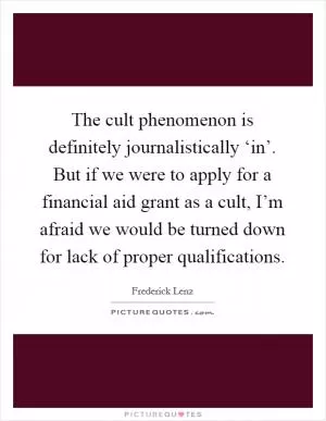 The cult phenomenon is definitely journalistically ‘in’. But if we were to apply for a financial aid grant as a cult, I’m afraid we would be turned down for lack of proper qualifications Picture Quote #1