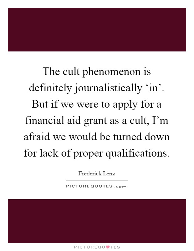 The cult phenomenon is definitely journalistically ‘in'. But if we were to apply for a financial aid grant as a cult, I'm afraid we would be turned down for lack of proper qualifications Picture Quote #1