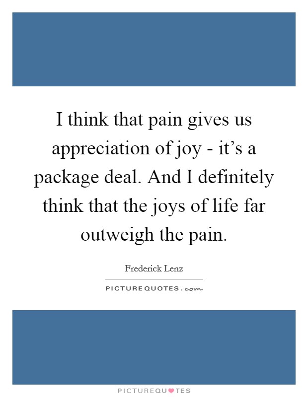 I think that pain gives us appreciation of joy - it's a package deal. And I definitely think that the joys of life far outweigh the pain Picture Quote #1