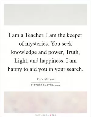 I am a Teacher. I am the keeper of mysteries. You seek knowledge and power, Truth, Light, and happiness. I am happy to aid you in your search Picture Quote #1