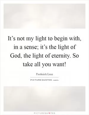 It’s not my light to begin with, in a sense; it’s the light of God, the light of eternity. So take all you want! Picture Quote #1
