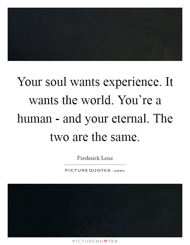 Your soul wants experience. It wants the world. You're a human - and your eternal. The two are the same Picture Quote #1