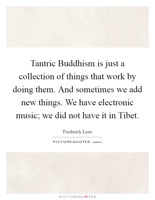 Tantric Buddhism is just a collection of things that work by doing them. And sometimes we add new things. We have electronic music; we did not have it in Tibet Picture Quote #1