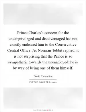Prince Charles’s concern for the underprivileged and disadvantaged has not exactly endeared him to the Conservative Central Office. As Norman Tebbit replied, it is not surprising that the Prince is so sympathetic towards the unemployed: he is by way of being one of them himself Picture Quote #1