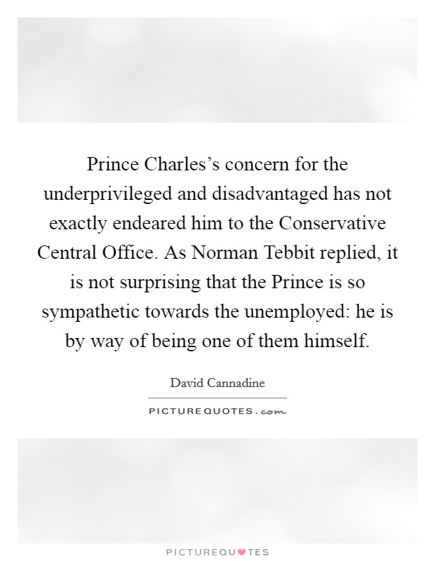 Prince Charles's concern for the underprivileged and disadvantaged has not exactly endeared him to the Conservative Central Office. As Norman Tebbit replied, it is not surprising that the Prince is so sympathetic towards the unemployed: he is by way of being one of them himself Picture Quote #1