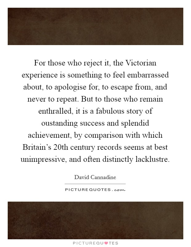For those who reject it, the Victorian experience is something to feel embarrassed about, to apologise for, to escape from, and never to repeat. But to those who remain enthralled, it is a fabulous story of oustanding success and splendid achievement, by comparison with which Britain's 20th century records seems at best unimpressive, and often distinctly lacklustre Picture Quote #1