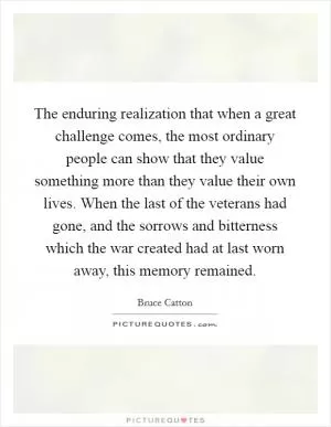 The enduring realization that when a great challenge comes, the most ordinary people can show that they value something more than they value their own lives. When the last of the veterans had gone, and the sorrows and bitterness which the war created had at last worn away, this memory remained Picture Quote #1