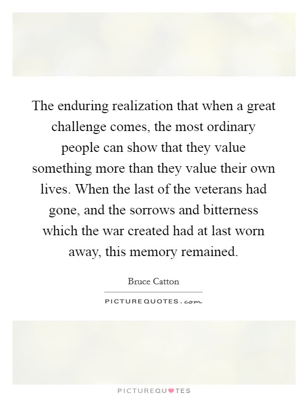 The enduring realization that when a great challenge comes, the most ordinary people can show that they value something more than they value their own lives. When the last of the veterans had gone, and the sorrows and bitterness which the war created had at last worn away, this memory remained Picture Quote #1