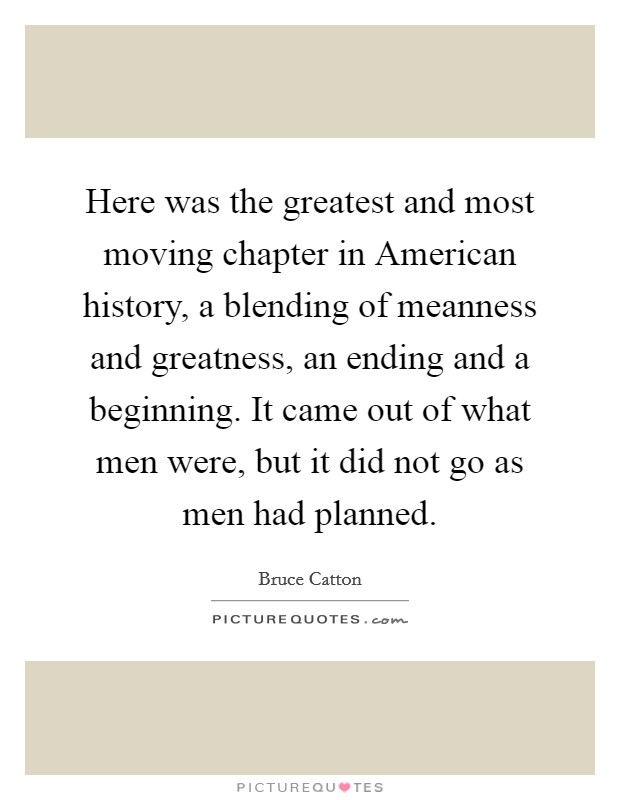 Here was the greatest and most moving chapter in American history, a blending of meanness and greatness, an ending and a beginning. It came out of what men were, but it did not go as men had planned Picture Quote #1