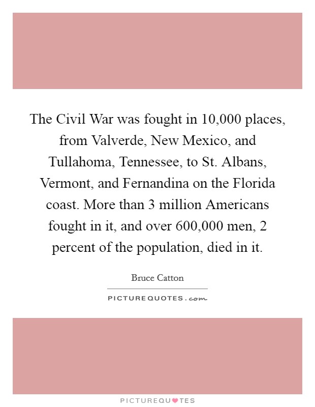The Civil War was fought in 10,000 places, from Valverde, New Mexico, and Tullahoma, Tennessee, to St. Albans, Vermont, and Fernandina on the Florida coast. More than 3 million Americans fought in it, and over 600,000 men, 2 percent of the population, died in it Picture Quote #1