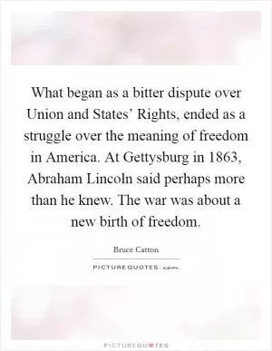 What began as a bitter dispute over Union and States’ Rights, ended as a struggle over the meaning of freedom in America. At Gettysburg in 1863, Abraham Lincoln said perhaps more than he knew. The war was about a new birth of freedom Picture Quote #1