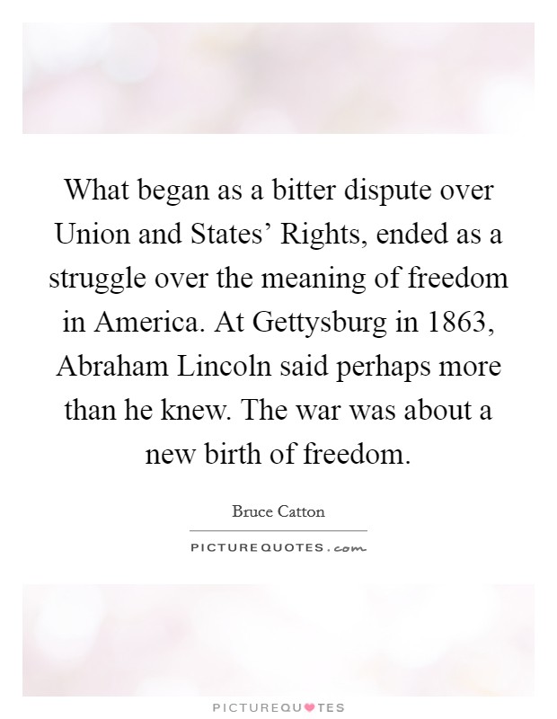 What began as a bitter dispute over Union and States' Rights, ended as a struggle over the meaning of freedom in America. At Gettysburg in 1863, Abraham Lincoln said perhaps more than he knew. The war was about a new birth of freedom Picture Quote #1