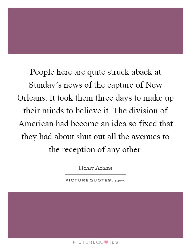 People here are quite struck aback at Sunday's news of the capture of New Orleans. It took them three days to make up their minds to believe it. The division of American had become an idea so fixed that they had about shut out all the avenues to the reception of any other Picture Quote #1