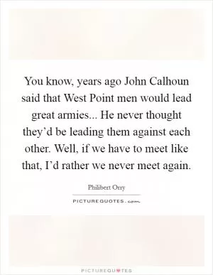 You know, years ago John Calhoun said that West Point men would lead great armies... He never thought they’d be leading them against each other. Well, if we have to meet like that, I’d rather we never meet again Picture Quote #1