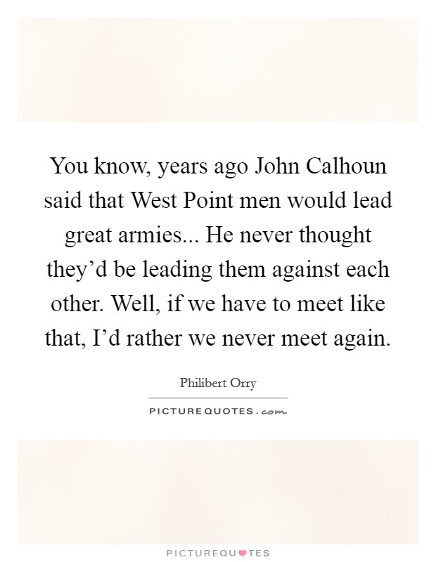 You know, years ago John Calhoun said that West Point men would lead great armies... He never thought they'd be leading them against each other. Well, if we have to meet like that, I'd rather we never meet again Picture Quote #1