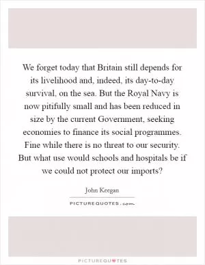 We forget today that Britain still depends for its livelihood and, indeed, its day-to-day survival, on the sea. But the Royal Navy is now pitifully small and has been reduced in size by the current Government, seeking economies to finance its social programmes. Fine while there is no threat to our security. But what use would schools and hospitals be if we could not protect our imports? Picture Quote #1