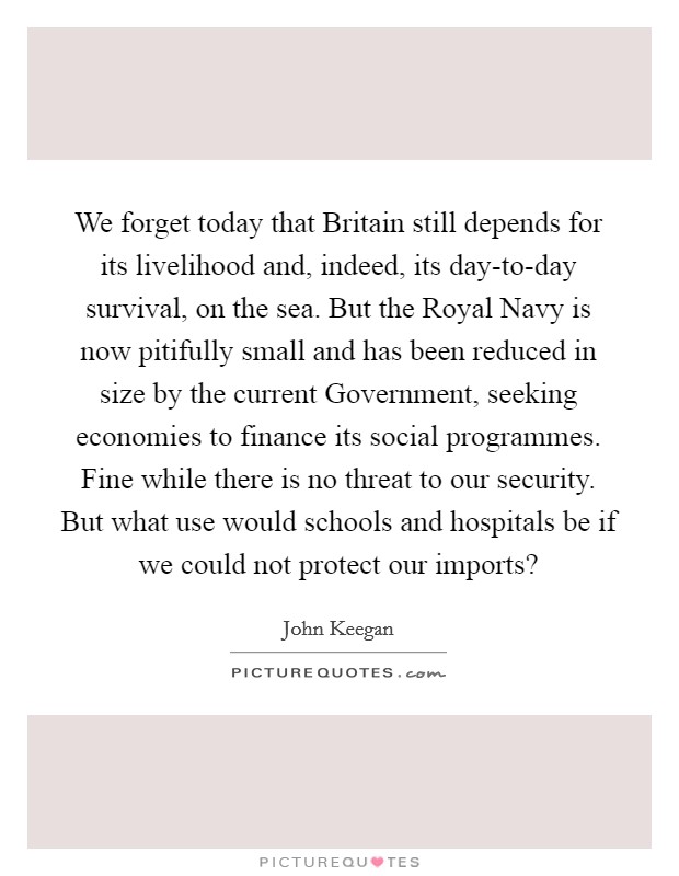 We forget today that Britain still depends for its livelihood and, indeed, its day-to-day survival, on the sea. But the Royal Navy is now pitifully small and has been reduced in size by the current Government, seeking economies to finance its social programmes. Fine while there is no threat to our security. But what use would schools and hospitals be if we could not protect our imports? Picture Quote #1