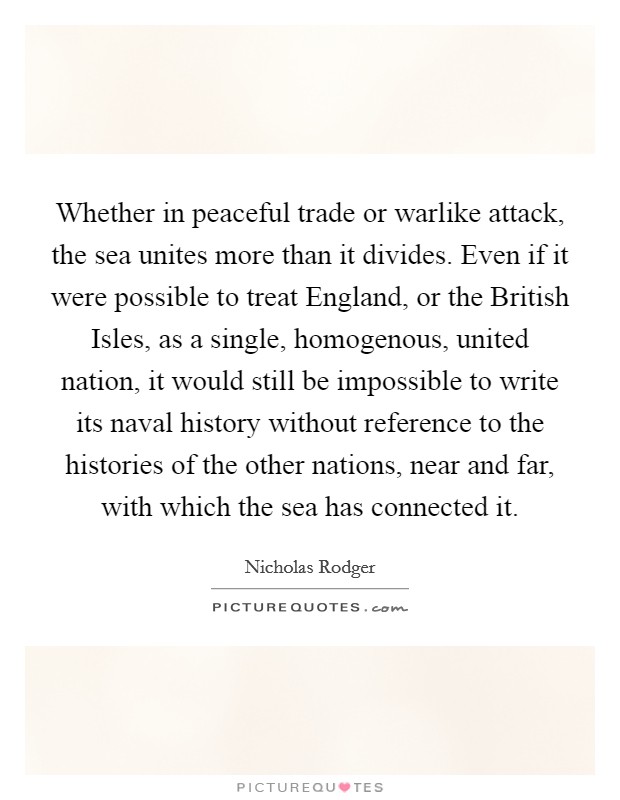 Whether in peaceful trade or warlike attack, the sea unites more than it divides. Even if it were possible to treat England, or the British Isles, as a single, homogenous, united nation, it would still be impossible to write its naval history without reference to the histories of the other nations, near and far, with which the sea has connected it Picture Quote #1