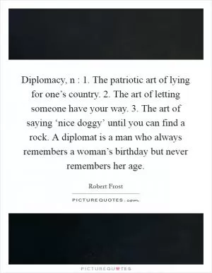 Diplomacy, n : 1. The patriotic art of lying for one’s country. 2. The art of letting someone have your way. 3. The art of saying ‘nice doggy’ until you can find a rock. A diplomat is a man who always remembers a woman’s birthday but never remembers her age Picture Quote #1