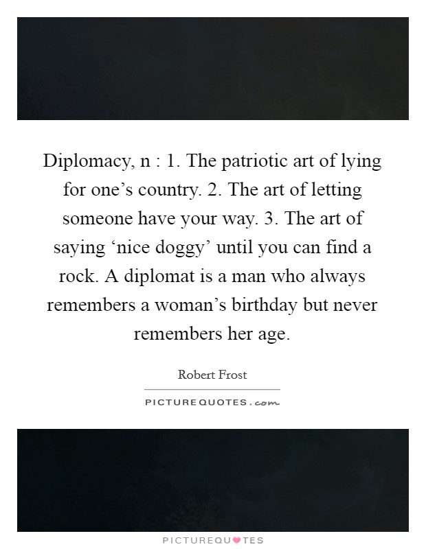Diplomacy, n : 1. The patriotic art of lying for one's country. 2. The art of letting someone have your way. 3. The art of saying ‘nice doggy' until you can find a rock. A diplomat is a man who always remembers a woman's birthday but never remembers her age Picture Quote #1