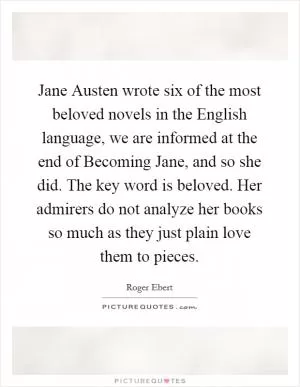 Jane Austen wrote six of the most beloved novels in the English language, we are informed at the end of Becoming Jane, and so she did. The key word is beloved. Her admirers do not analyze her books so much as they just plain love them to pieces Picture Quote #1