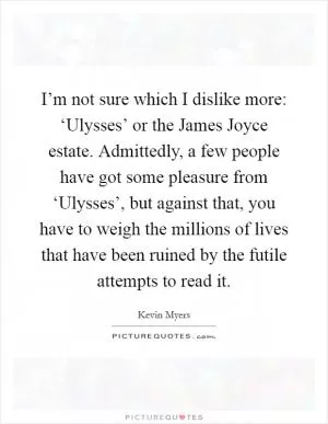 I’m not sure which I dislike more: ‘Ulysses’ or the James Joyce estate. Admittedly, a few people have got some pleasure from ‘Ulysses’, but against that, you have to weigh the millions of lives that have been ruined by the futile attempts to read it Picture Quote #1