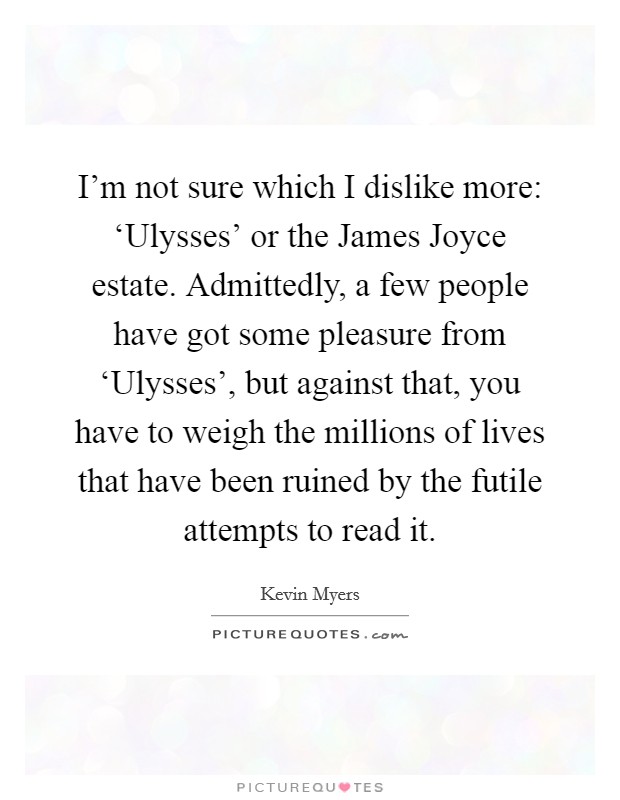 I'm not sure which I dislike more: ‘Ulysses' or the James Joyce estate. Admittedly, a few people have got some pleasure from ‘Ulysses', but against that, you have to weigh the millions of lives that have been ruined by the futile attempts to read it Picture Quote #1