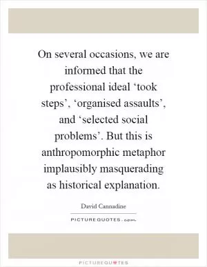 On several occasions, we are informed that the professional ideal ‘took steps’, ‘organised assaults’, and ‘selected social problems’. But this is anthropomorphic metaphor implausibly masquerading as historical explanation Picture Quote #1
