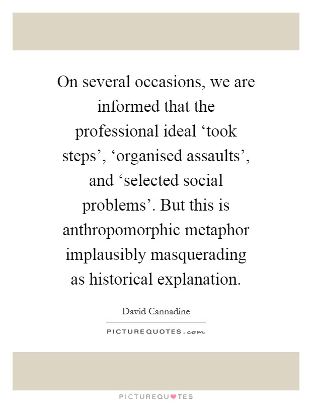 On several occasions, we are informed that the professional ideal ‘took steps', ‘organised assaults', and ‘selected social problems'. But this is anthropomorphic metaphor implausibly masquerading as historical explanation Picture Quote #1