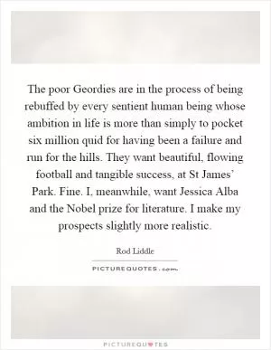 The poor Geordies are in the process of being rebuffed by every sentient human being whose ambition in life is more than simply to pocket six million quid for having been a failure and run for the hills. They want beautiful, flowing football and tangible success, at St James’ Park. Fine. I, meanwhile, want Jessica Alba and the Nobel prize for literature. I make my prospects slightly more realistic Picture Quote #1