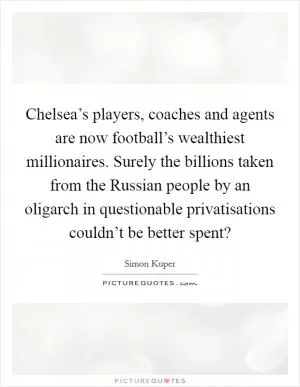 Chelsea’s players, coaches and agents are now football’s wealthiest millionaires. Surely the billions taken from the Russian people by an oligarch in questionable privatisations couldn’t be better spent? Picture Quote #1