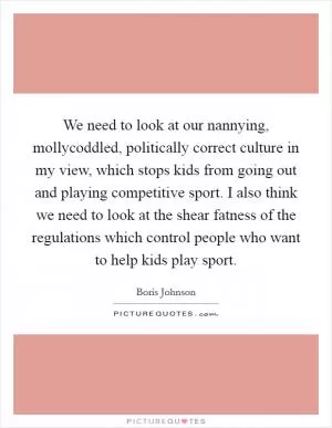 We need to look at our nannying, mollycoddled, politically correct culture in my view, which stops kids from going out and playing competitive sport. I also think we need to look at the shear fatness of the regulations which control people who want to help kids play sport Picture Quote #1