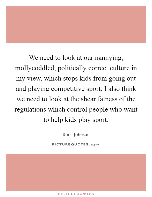 We need to look at our nannying, mollycoddled, politically correct culture in my view, which stops kids from going out and playing competitive sport. I also think we need to look at the shear fatness of the regulations which control people who want to help kids play sport Picture Quote #1
