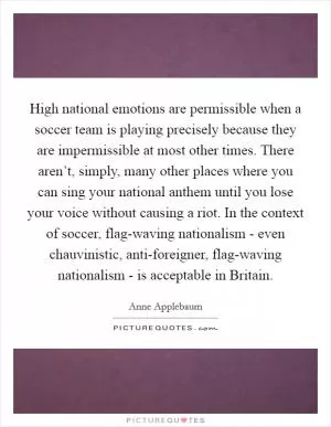 High national emotions are permissible when a soccer team is playing precisely because they are impermissible at most other times. There aren’t, simply, many other places where you can sing your national anthem until you lose your voice without causing a riot. In the context of soccer, flag-waving nationalism - even chauvinistic, anti-foreigner, flag-waving nationalism - is acceptable in Britain Picture Quote #1