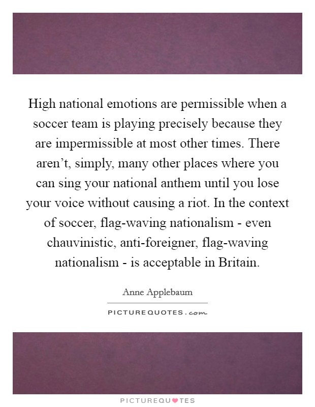 High national emotions are permissible when a soccer team is playing precisely because they are impermissible at most other times. There aren't, simply, many other places where you can sing your national anthem until you lose your voice without causing a riot. In the context of soccer, flag-waving nationalism - even chauvinistic, anti-foreigner, flag-waving nationalism - is acceptable in Britain Picture Quote #1