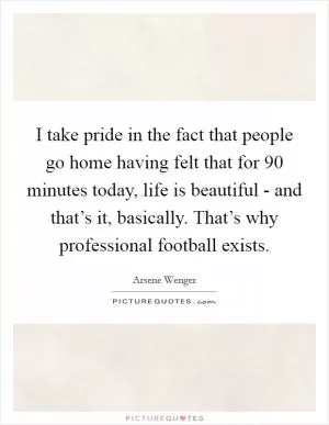 I take pride in the fact that people go home having felt that for 90 minutes today, life is beautiful - and that’s it, basically. That’s why professional football exists Picture Quote #1