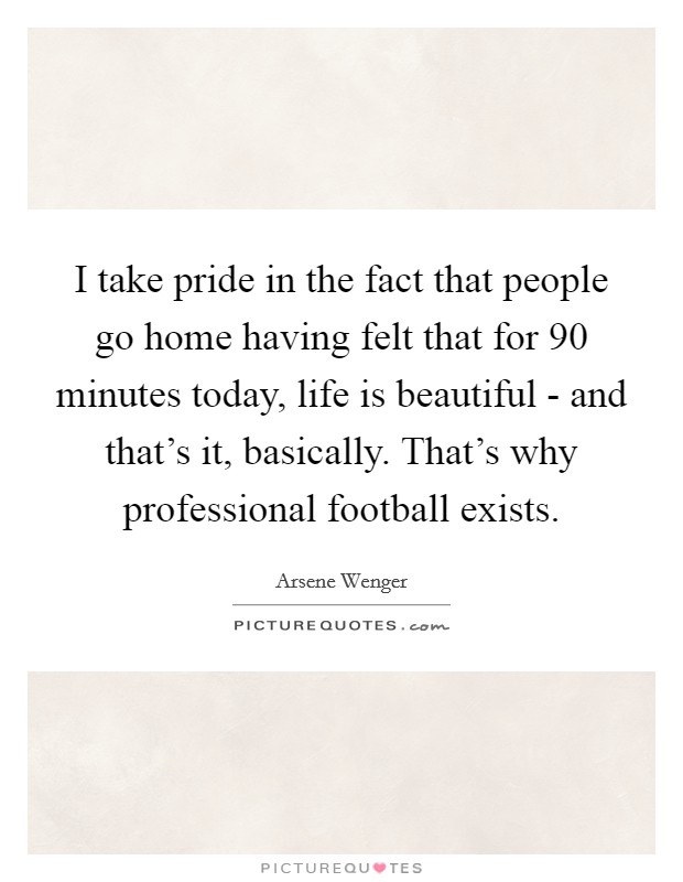I take pride in the fact that people go home having felt that for 90 minutes today, life is beautiful - and that's it, basically. That's why professional football exists Picture Quote #1