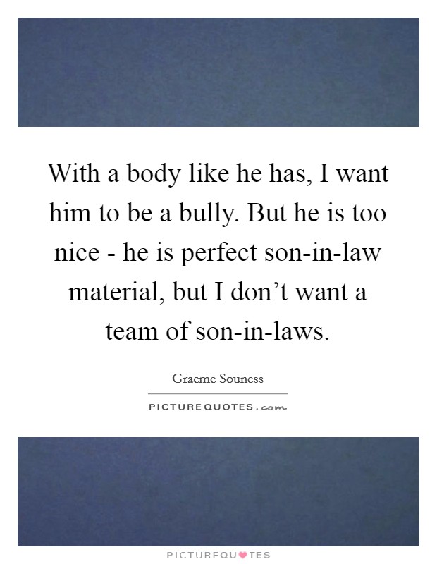 With a body like he has, I want him to be a bully. But he is too nice - he is perfect son-in-law material, but I don't want a team of son-in-laws Picture Quote #1