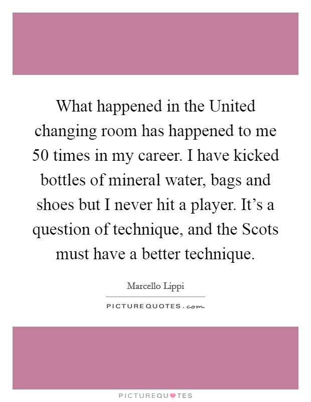 What happened in the United changing room has happened to me 50 times in my career. I have kicked bottles of mineral water, bags and shoes but I never hit a player. It's a question of technique, and the Scots must have a better technique Picture Quote #1