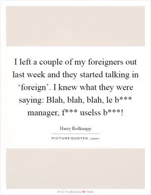 I left a couple of my foreigners out last week and they started talking in ‘foreign’. I knew what they were saying: Blah, blah, blah, le b*** manager, f*** uselss b***! Picture Quote #1