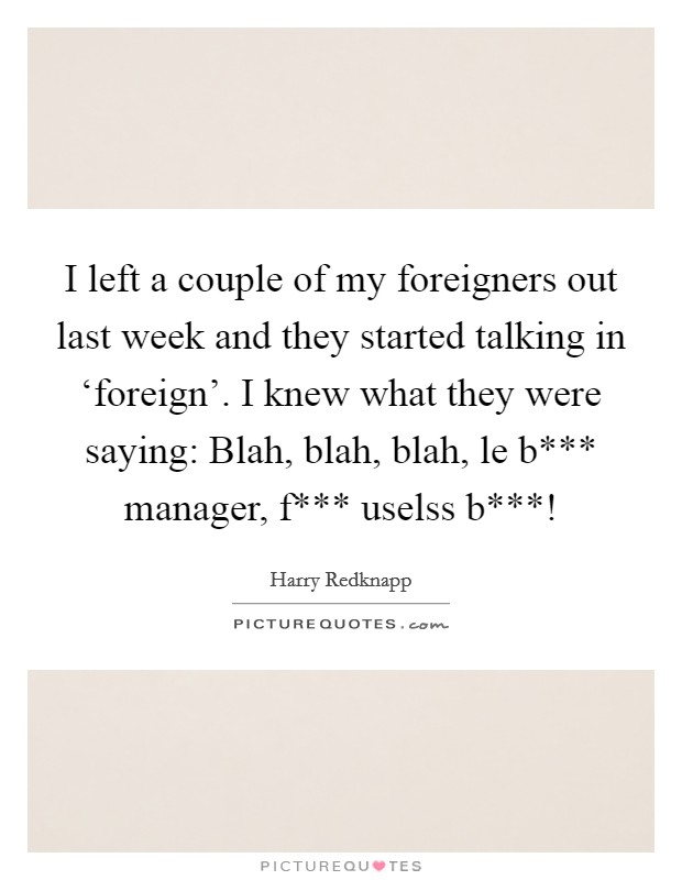 I left a couple of my foreigners out last week and they started talking in ‘foreign'. I knew what they were saying: Blah, blah, blah, le b*** manager, f*** uselss b***! Picture Quote #1