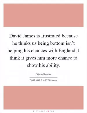 David James is frustrated because he thinks us being bottom isn’t helping his chances with England. I think it gives him more chance to show his ability Picture Quote #1
