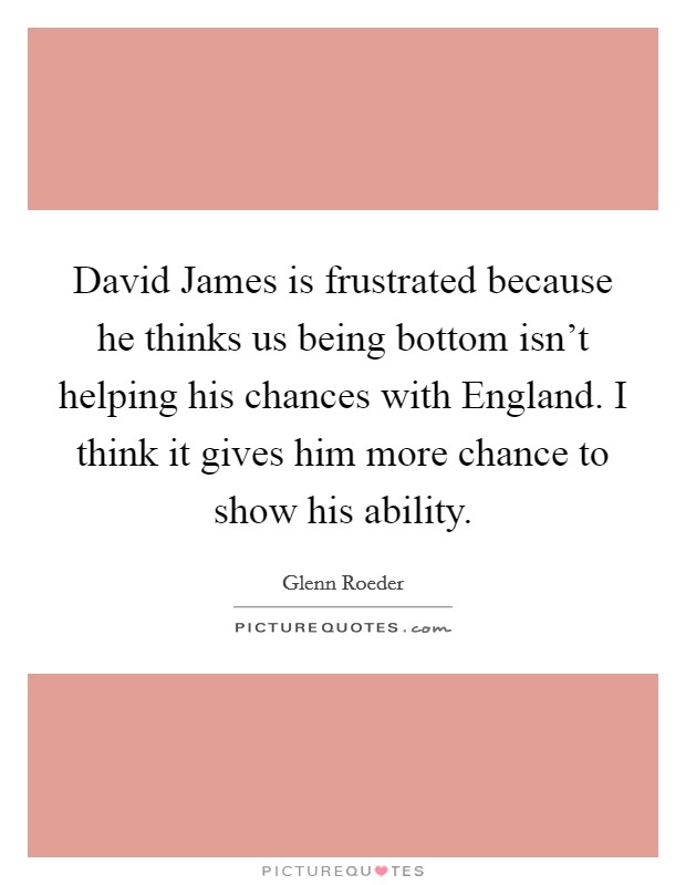 David James is frustrated because he thinks us being bottom isn't helping his chances with England. I think it gives him more chance to show his ability Picture Quote #1