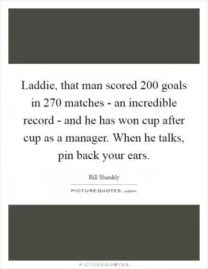 Laddie, that man scored 200 goals in 270 matches - an incredible record - and he has won cup after cup as a manager. When he talks, pin back your ears Picture Quote #1
