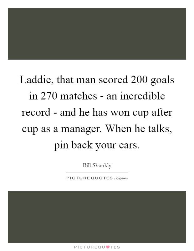 Laddie, that man scored 200 goals in 270 matches - an incredible record - and he has won cup after cup as a manager. When he talks, pin back your ears Picture Quote #1